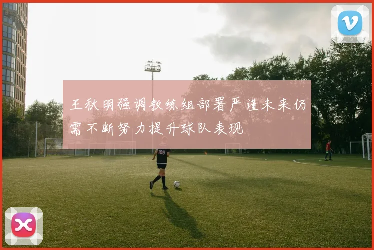 王秋明强调教练组部署严谨未来仍需不断努力提升球队表现