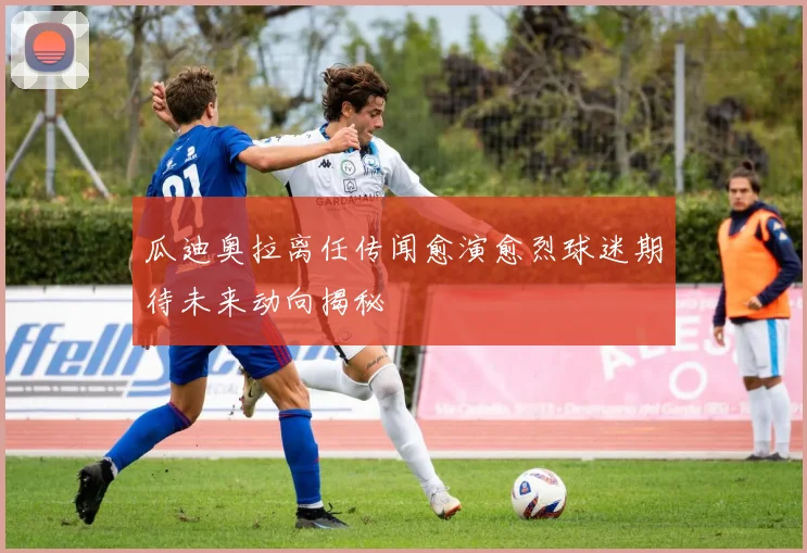 瓜迪奥拉离任传闻愈演愈烈球迷期待未来动向揭秘