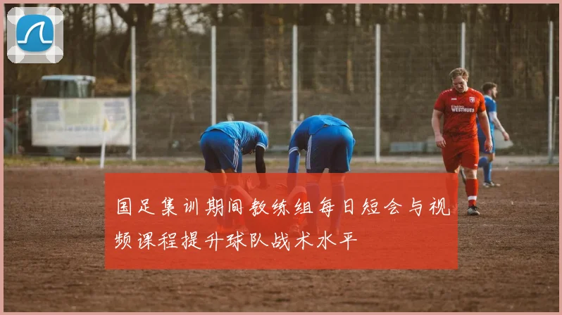 国足集训期间教练组每日短会与视频课程提升球队战术水平