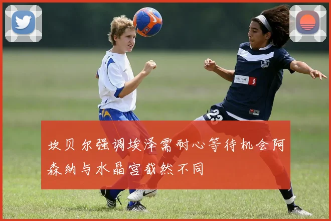坎贝尔强调埃泽需耐心等待机会阿森纳与水晶宫截然不同