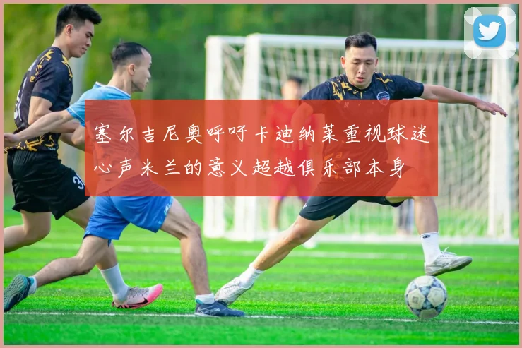 塞尔吉尼奥呼吁卡迪纳莱重视球迷心声米兰的意义超越俱乐部本身