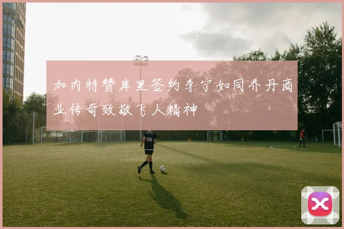 加内特赞库里签约李宁如同乔丹商业传奇致敬飞人精神