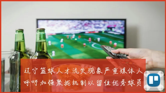 辽宁篮球人才流失现象严重媒体人呼吁加强聚拢机制以留住优秀球员