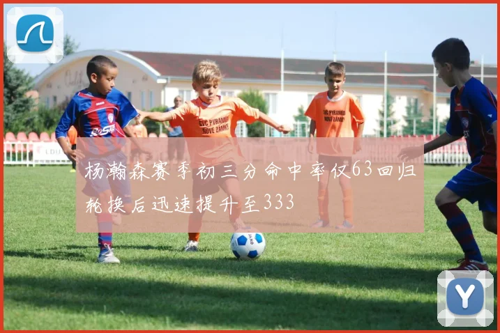 杨瀚森赛季初三分命中率仅63回归轮换后迅速提升至333