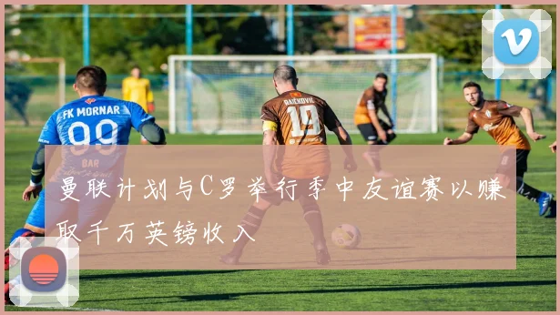 曼联计划与C罗举行季中友谊赛以赚取千万英镑收入