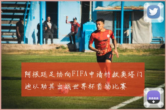 阿根廷足协向FIFA申请特赦奥塔门迪以助其出战世界杯首场比赛