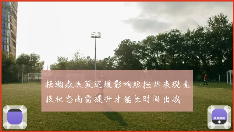 杨瀚森决策迟缓影响短挡拆表现竞技状态尚需提升才能长时间出战