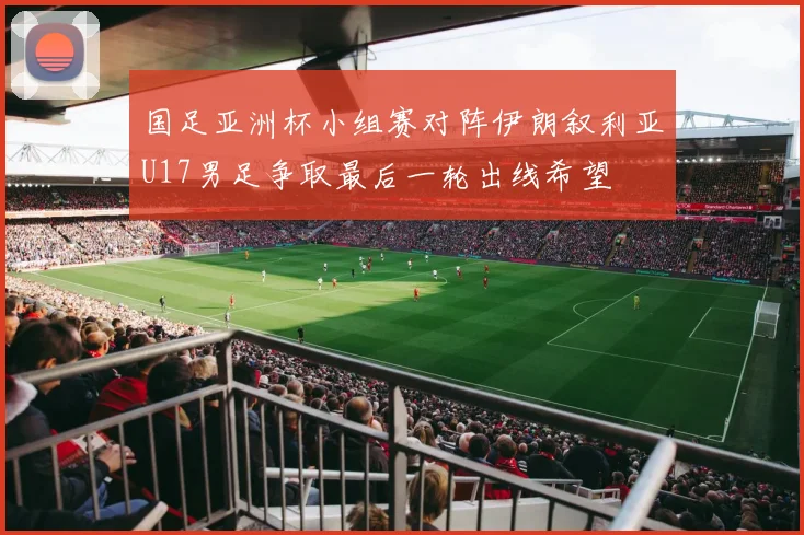 国足亚洲杯小组赛对阵伊朗叙利亚U17男足争取最后一轮出线希望