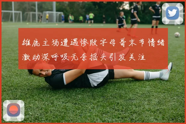 雄鹿主场遭遇惨败字母哥末节情绪激动深呼吸无奈摇头引发关注