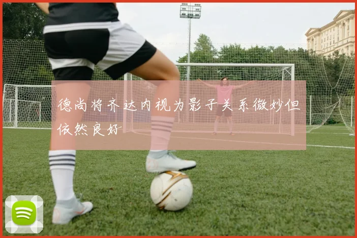 德尚将齐达内视为影子关系微妙但依然良好