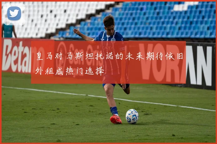 皇马对马斯坦托诺的未来期待依旧外租成热门选择